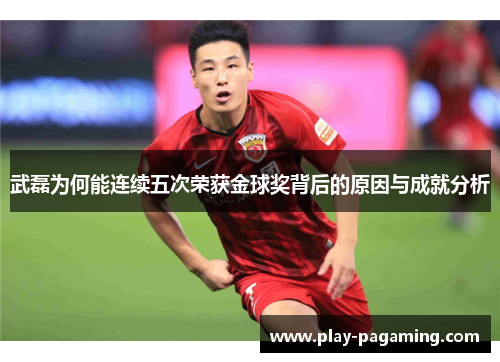 武磊为何能连续五次荣获金球奖背后的原因与成就分析