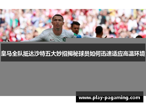 皇马全队抵达沙特五大妙招揭秘球员如何迅速适应高温环境