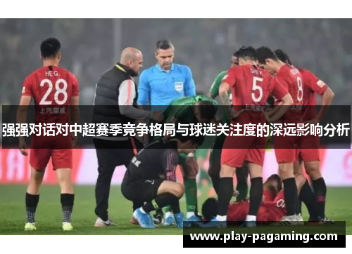 强强对话对中超赛季竞争格局与球迷关注度的深远影响分析 强强对话对中超赛季竞争格局与球迷关注度的深远影响分析