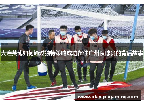 大连英博如何通过独特策略成功留住广州队球员的背后故事 大连英博如何通过独特策略成功留住广州队球员的背后故事
