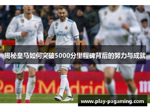 揭秘皇马如何突破5000分里程碑背后的努力与成就 揭秘皇马如何突破5000分里程碑背后的努力与成就