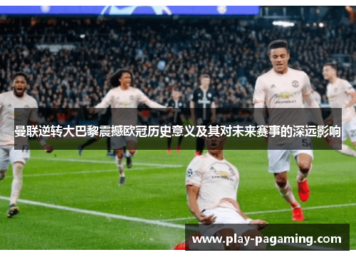曼联逆转大巴黎震撼欧冠历史意义及其对未来赛事的深远影响