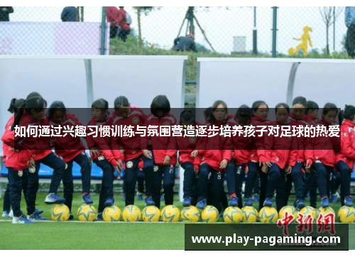 如何通过兴趣习惯训练与氛围营造逐步培养孩子对足球的热爱