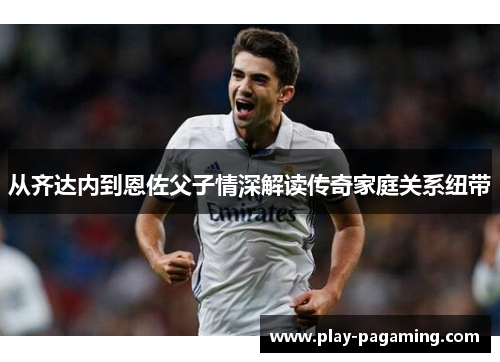 从齐达内到恩佐父子情深解读传奇家庭关系纽带