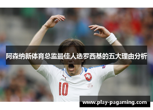 阿森纳新体育总监最佳人选罗西基的五大理由分析