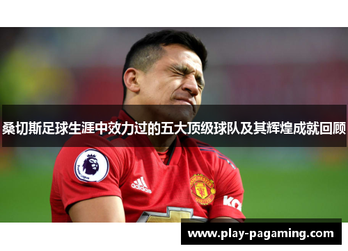 桑切斯足球生涯中效力过的五大顶级球队及其辉煌成就回顾