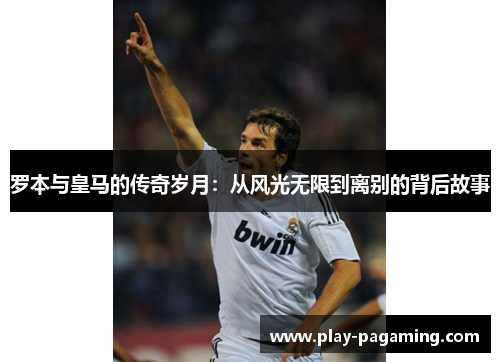 罗本与皇马的传奇岁月：从风光无限到离别的背后故事