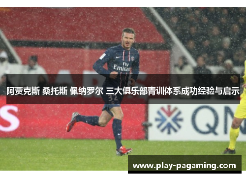 阿贾克斯 桑托斯 佩纳罗尔 三大俱乐部青训体系成功经验与启示