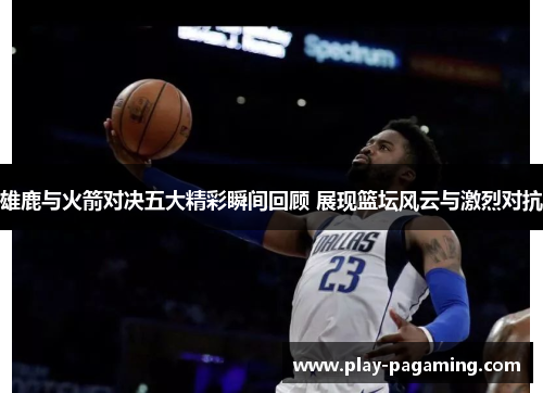 雄鹿与火箭对决五大精彩瞬间回顾 展现篮坛风云与激烈对抗