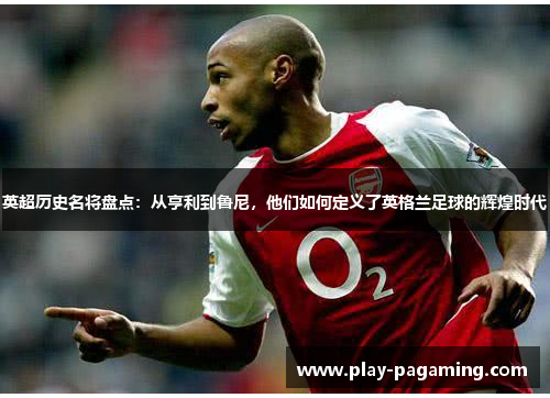 英超历史名将盘点:从亨利到鲁尼,他们如何定义了英格兰足球的辉煌时代 英超历史名将盘点:从亨利到鲁尼,他们如何定义了英格兰足球的辉煌时代