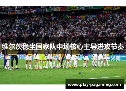 维尔茨稳坐国家队中场核心主导进攻节奏