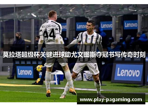 莫拉塔超级杯关键进球助尤文图斯夺冠书写传奇时刻