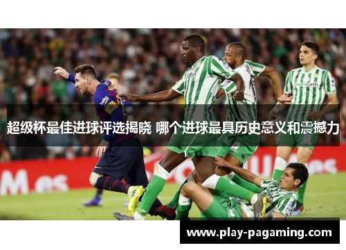 超级杯最佳进球评选揭晓 哪个进球最具历史意义和震撼力