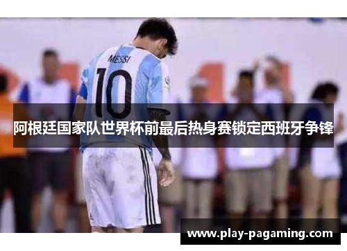 阿根廷国家队世界杯前最后热身赛锁定西班牙争锋