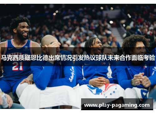 马克西质疑恩比德出席情况引发热议球队未来合作面临考验