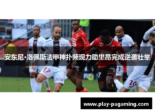 安东尼·洛佩斯法甲神扑频现力助里昂完成逆袭壮举 安东尼·洛佩斯法甲神扑频现力助里昂完成逆袭壮举