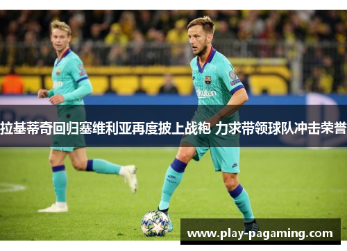 拉基蒂奇回归塞维利亚再度披上战袍 力求带领球队冲击荣誉 拉基蒂奇回归塞维利亚再度披上战袍 力求带领球队冲击荣誉